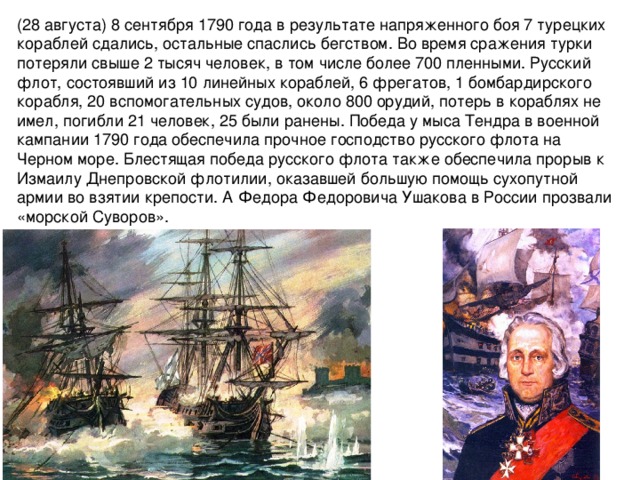 (28 августа) 8 сентября 1790 года в результате напряженного боя 7 турецких кораблей сдались, остальные спаслись бегством. Во время сражения турки потеряли свыше 2 тысяч человек, в том числе более 700 пленными. Русский флот, состоявший из 10 линейных кораблей, 6 фрегатов, 1 бомбардирского корабля, 20 вспомогательных судов, около 800 орудий, потерь в кораблях не имел, погибли 21 человек, 25 были ранены. Победа у мыса Тендра в военной кампании 1790 года обеспечила прочное господство русского флота на Черном море. Блестящая победа русского флота также обеспечила прорыв к Измаилу Днепровской флотилии, оказавшей большую помощь сухопутной армии во взятии крепости. А Федора Федоровича Ушакова в России прозвали «морской Суворов».   Источник: http://www.calend.ru/holidays/0/0/542/  © Calend.ru 