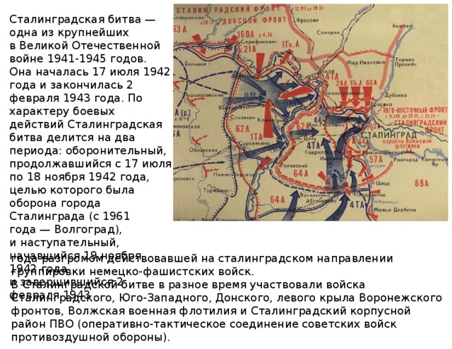 Сталинградская битва — одна из крупнейших в Великой Отечественной войне 1941-1945 годов. Она началась 17 июля 1942 года и закончилась 2 февраля 1943 года. По характеру боевых действий Сталинградская битва делится на два периода: оборонительный, продолжавшийся с 17 июля по 18 ноября 1942 года, целью которого была оборона города Сталинграда (с 1961 года — Волгоград), и наступательный, начавшийся 19 ноября 1942 года и завершившийся 2 февраля 1943 года разгромом действовавшей на сталинградском направлении группировки немецко-фашистских войск. В Сталинградской битве в разное время участвовали войска Сталинградского, Юго-Западного, Донского, левого крыла Воронежского фронтов, Волжская военная флотилия и Сталинградский корпусной район ПВО (оперативно-тактическое соединение советских войск противоздушной обороны). 