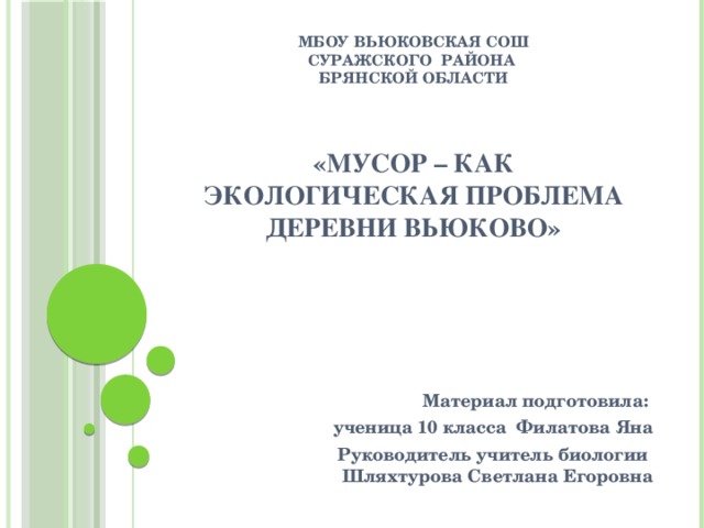 МБОУ Вьюковская СОШ  Суражского района  Брянской области    «Мусор – как экологическая проблема деревни Вьюково»     Материал подготовила:  ученица 10 класса Филатова Яна Руководитель учитель биологии Шляхтурова Светлана Егоровна 