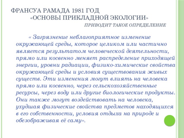 Франсуа Рамада 1981 год  «Основы прикладной экологии»   приводит такое определение  « Загрязнение неблагоприятное изменение окружающей среды, которое целиком или частично является результатом человеческой деятельности, прямо или косвенно меняет распределение приходящей энергии, уровни радиации, физико-химические свойства окружающей среды и условия существования живых существ. Эти изменения могут влиять на человека прямо или косвенно, через сельскохозяйственные ресурсы, через воду или другие биологические продукты. Они также могут воздействовать на человека, ухудшая физические свойства предметов находящихся в его собственности, условия отдыха на природе и обезображивая её саму». 