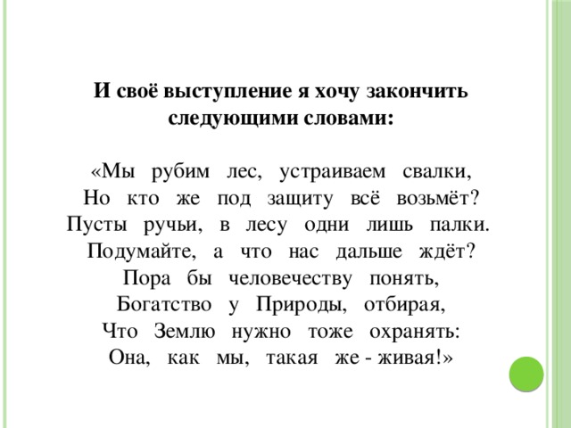 И своё выступление я хочу закончить следующими словами: «Мы   рубим   лес,   устраиваем   свалки, Но   кто   же   под   защиту   всё   возьмёт? Пусты   ручьи,   в   лесу   одни   лишь   палки. Подумайте,   а   что   нас   дальше   ждёт? Пора   бы   человечеству   понять, Богатство   у   Природы,   отбирая, Что   Землю   нужно   тоже   охранять: Она,   как   мы,   такая   же - живая!»     