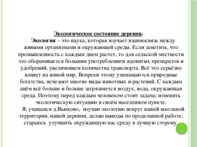 Экологическое состояние деревни .  Экология – это наука, которая изучает взаимосвязь между живыми организмами и окружающей среды. Если заметить, что промышленность с каждым днем растет, то для сельской местности это оборачивается большим употреблением ядовитых препаратов и удобрений, увеличением количества транспорта. Всё это серьёзно влияет на живой мир. Вопреки этому уменьшаются природные богатства, исчезают многие виды животных и растений. С каждым днём всё больше и больше загрязняется воздух, вода, окружающая среда. Поэтому перед каждым человеком стоит задача: изменить экологическую ситуацию в своём населенном пункте.  Я, учащаяся д.Вьюково, изучаю экологию вокруг нашей школьной территории, нашей деревни, делаю выводы по проделанной работе, стараюсь улучшить окружающую нас среду в лучшую сторону.   