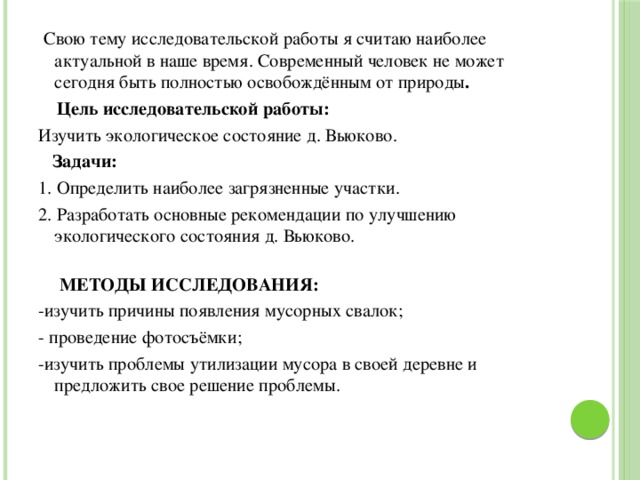  Свою тему исследовательской работы я считаю наиболее актуальной в наше время. Современный человек не может сегодня быть полностью освобождённым от природы .  Цель исследовательской работы: Изучить экологическое состояние д. Вьюково.  Задачи: 1. Определить наиболее загрязненные участки. 2. Разработать основные рекомендации по улучшению экологического состояния д. Вьюково.   МЕТОДЫ ИССЛЕДОВАНИЯ: -изучить причины появления мусорных свалок; - проведение фотосъёмки; -изучить проблемы утилизации мусора в своей деревне и предложить свое решение проблемы.   