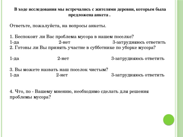 В ходе исследования мы встречались с жителями деревни, которым была предложена анкета . Ответьте, пожалуйста, на вопросы анкеты. 1. Беспокоит ли Вас проблема мусора в нашем поселке? 1-да 2-нет 3-затрудняюсь ответить 2. Готовы ли Вы принять участие в субботнике по уборке мусора? 1-да 2-нет 3-затрудняюсь ответить 3. Вы можете назвать наш поселок чистым? 1-да 2-нет 3-затрудняюсь ответить 4. Что, по - Вашему мнению, необходимо сделать для решения проблемы мусора? 