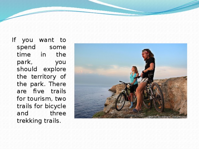 If you want to spend some time in the park, you should explore the territory of the park. There are five trails for tourism, two trails for bicycle and three trekking trails. 