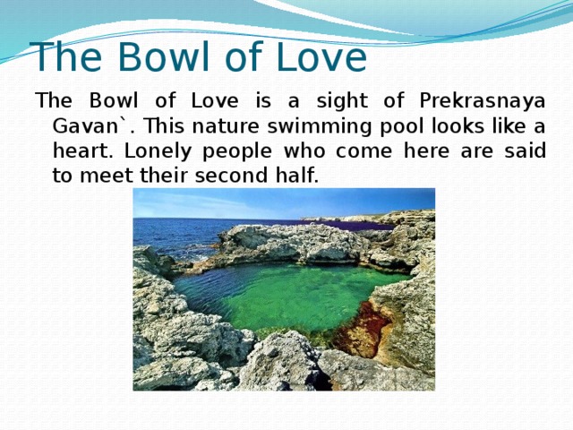 The Bowl of Love The Bowl of Love is a sight of Prekrasnaya Gavan`. This nature swimming pool looks like a heart. Lonely people who come here are said to meet their second half. 