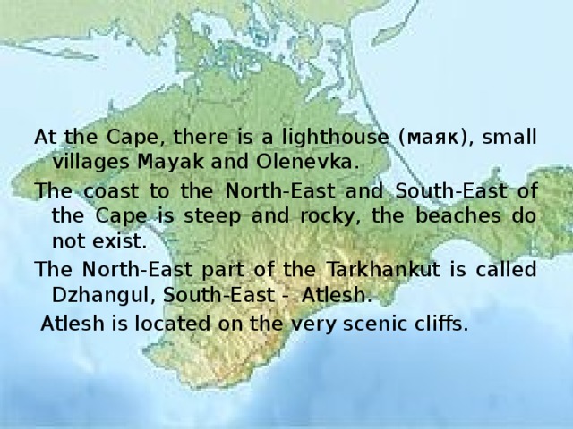At the Cape, there is a lighthouse (маяк), small villages Mayak and Olenevka. The coast to the North-East and South-East of the Cape is steep and rocky, the beaches do not exist. The North-East part of the Tarkhankut is called Dzhangul, South-East - Atlesh.  Atlesh is located on the very scenic cliffs. 