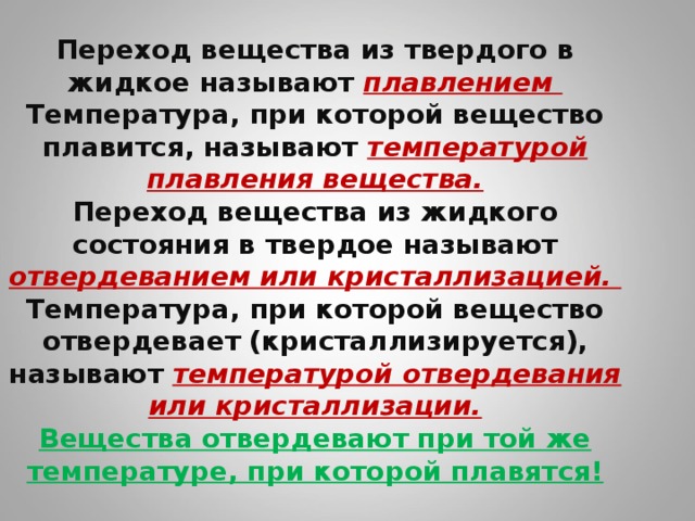 Переход вещества из твердого в жидкое называют  плавлением  Температура, при которой вещество плавится, называют температурой плавления вещества.  Переход вещества из жидкого состояния в твердое называют отвердеванием или кристаллизацией.  Температура, при которой вещество отвердевает (кристаллизируется), называют температурой отвердевания или кристаллизации.  Вещества отвердевают при той же температуре, при которой плавятся! 