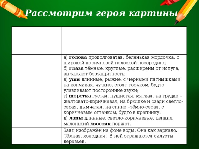 Рассмотрим героя картины Где и как сидит заяц? Он сидит на толстом сучке старого крепкого дерева, низко над водой, затопившей остров. Заяц от страха весь съежился, напрягся, крепко прижался к стволу дерева, поджал лапы. Каким изобразил художник зайца? а) голова продолговатая, беленькая мордочка, с широкой коричневой полоской посередине, Фон картины б) глаза тёмные, круглые, расширены от испуга, выражают беззащитность; Заяц изображён на фоне воды. Она как зеркало. Тёмная, холодная. В ней отражаются силуэты деревьев. в) уши длинные, рыжие, с черными пятнышками на кончиках, чуткие, стоят торчком, будто улавливают посторонние звуки; г) шерстка густая, пушистая, мягкая, на грудке – желтовато-коричневая, на брюшке и сзади светло-серая, дымчатая, на спине –тёмно-серая, с коричневым оттенком, будто в крапинку. д) лапы длинные, светло-коричневые, цепкие, маленький хвостик поджат. 