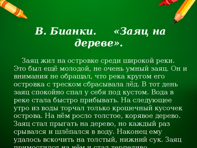 В. Бианки. «Заяц на дереве».  Заяц жил на островке среди широкой реки. Это был ещё молодой, не очень умный заяц. Он и внимания не обращал, что река кругом его островка с треском сбрасывала лёд. В тот день заяц спокойно спал у себя под кустом. Вода в реке стала быстро прибывать. На следующее утро из воды торчал только крошечный кусочек острова. На нём росло толстое, корявое дерево. Заяц стал прыгать на дерево, но каждый раз срывался и шлёпался в воду. Наконец ему удалось вскочить на толстый, нижний сук. Заяц примостился на нём и стал терпеливо дожидаться конца наводнения. 