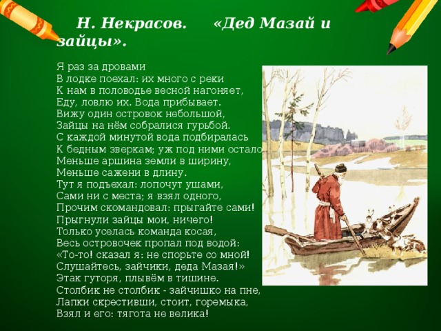  Н. Некрасов. «Дед Мазай и зайцы».  Я раз за дровами В лодке поехал: их много с реки К нам в половодье весной нагоняет, Еду, ловлю их. Вода прибывает. Вижу один островок небольшой, Зайцы на нём собралися гурьбой. С каждой минутой вода подбиралась К бедным зверкам; уж под ними осталось Меньше аршина земли в ширину, Меньше сажени в длину. Тут я подъехал: лопочут ушами,  Сами ни с места; я взял одного, Прочим скомандовал: прыгайте сами! Прыгнули зайцы мои, ничего! Только уселась команда косая, Весь островочек пропал под водой: «То-то! сказал я: не спорьте со мной! Слушайтесь, зайчики, деда Мазая!» Этак гуторя, плывём в тишине. Столбик не столбик - зайчишко на пне, Лапки скрестивши, стоит, горемыка, Взял и его: тягота не велика! 