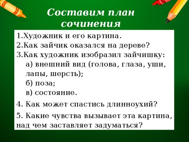 Составим план сочинения Художник и его картина. Как зайчик оказался на дереве? Как художник изобразил зайчишку: а) внешний вид (голова, глаза, уши, лапы, шерсть); б) поза; в) состояние. 4. Как может спастись длинноухий? 5. Какие чувства вызывает эта картина, над чем заставляет задуматься? 