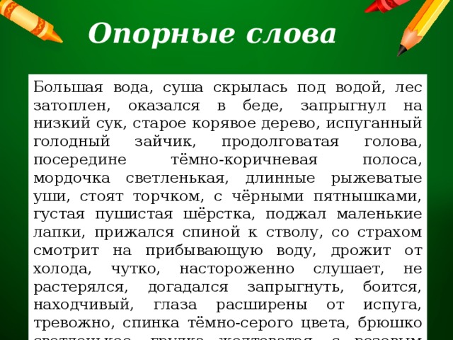 Опорные слова Большая вода, суша скрылась под водой, лес затоплен, оказался в беде, запрыгнул на низкий сук, старое корявое дерево, испуганный голодный зайчик, продолговатая голова, посередине тёмно-коричневая полоса, мордочка светленькая, длинные рыжеватые уши, стоят торчком, с чёрными пятнышками, густая пушистая шёрстка, поджал маленькие лапки, прижался спиной к стволу, со страхом смотрит на прибывающую воду, дрожит от холода, чутко, настороженно слушает, не растерялся, догадался запрыгнуть, боится, находчивый, глаза расширены от испуга, тревожно, спинка тёмно-серого цвета, брюшко светленькое, грудка желтоватая, с розовым отливом. 