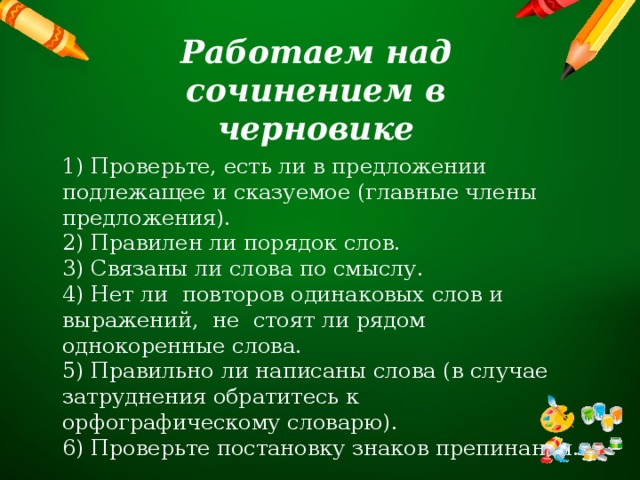 Работаем над сочинением в черновике 1) Проверьте, есть ли в предложении подлежащее и сказуемое (главные члены предложения). 2) Правилен ли порядок слов. 3) Связаны ли слова по смыслу. 4) Нет ли повторов одинаковых слов и выражений, не стоят ли рядом однокоренные слова. 5) Правильно ли написаны слова (в случае затруднения обратитесь к орфографическому словарю). 6) Проверьте постановку знаков препинания. 