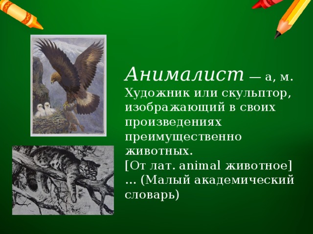 Анималист  — а, м. Художник или скульптор, изображающий в своих произведениях преимущественно животных. [От лат. animal животное]… (Малый академический словарь) 