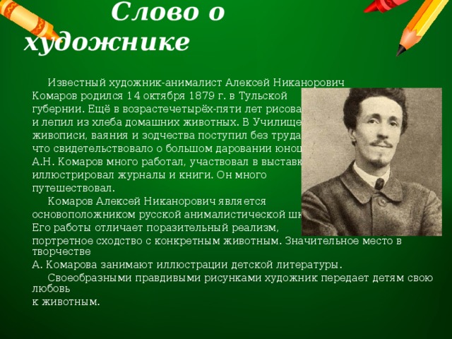  Слово о художнике  Известный художник-анималист Алексей Никанорович Комаров родился 14 октября 1879 г. в Тульской губернии. Ещё в возрастечетырёх-пяти лет рисовал и лепил из хлеба домашних животных. В Училище живописи, ваяния и зодчества поступил без труда, что свидетельствовало о большом даровании юноши. А.Н. Комаров много работал, участвовал в выставках, иллюстрировал журналы и книги. Он много путешествовал.  Комаров Алексей Никанорович является основоположником русской анималистической школы. Его работы отличает поразительный реализм, портретное сходство с конкретным животным. Значительное место в творчестве А. Комарова занимают иллюстрации детской литературы.  Своеобразными правдивыми рисунками художник передает детям свою любовь к животным. 