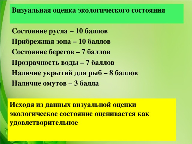 Визуальная оценка экологического состояния  Состояние русла – 10 баллов Прибрежная зона – 10 баллов Состояние берегов – 7 баллов Прозрачность воды – 7 баллов Наличие укрытий для рыб – 8 баллов Наличие омутов – 3 балла      Исходя из данных визуальной оценки экологическое состояние оценивается как удовлетворительное  