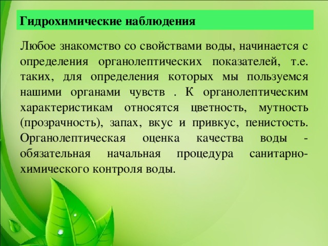 Гидрохимические наблюдения Любое знакомство со свойствами воды, начинается с определения органолептических показателей, т.е. таких, для определения которых мы пользуемся нашими органами чувств . К органолептическим характеристикам относятся цветность, мутность (прозрачность), запах, вкус и привкус, пенистость.  Органолептическая оценка качества воды - обязательная начальная процедура санитарно-химического контроля воды.     