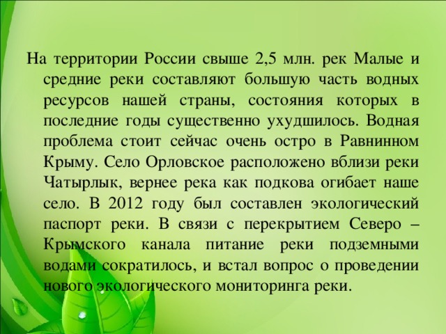 На территории России свыше 2,5 млн. рек Малые и средние реки составляют большую часть водных ресурсов нашей страны, состояния которых в последние годы существенно ухудшилось. Водная проблема стоит сейчас очень остро в Равнинном Крыму. Село Орловское расположено вблизи реки Чатырлык, вернее река как подкова огибает наше село. В 2012 году был составлен экологический паспорт реки. В связи с перекрытием Северо – Крымского канала питание реки подземными водами сократилось, и встал вопрос о проведении нового экологического мониторинга реки.  