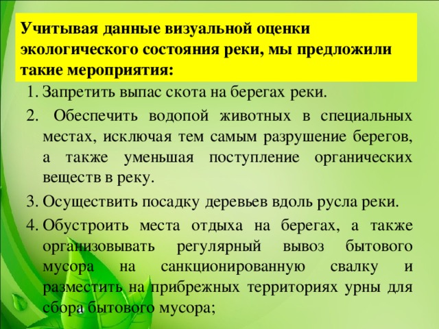 Учитывая данные визуальной оценки экологического состояния реки, мы предложили такие мероприятия: Запретить выпас скота на берегах реки.  Обеспечить водопой животных в специальных местах, исключая тем самым разрушение берегов, а также уменьшая поступление органических веществ в реку. Осуществить посадку деревьев вдоль русла реки. Обустроить места отдыха на берегах, а также организовывать регулярный вывоз бытового мусора на санкционированную свалку и разместить на прибрежных территориях урны для сбора бытового мусора;  
