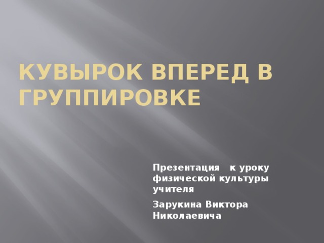 КУВЫРОК ВПЕРЕД В ГРУППИРОВКЕ Презентация к уроку физической культуры учителя Зарукина Виктора Николаевича 