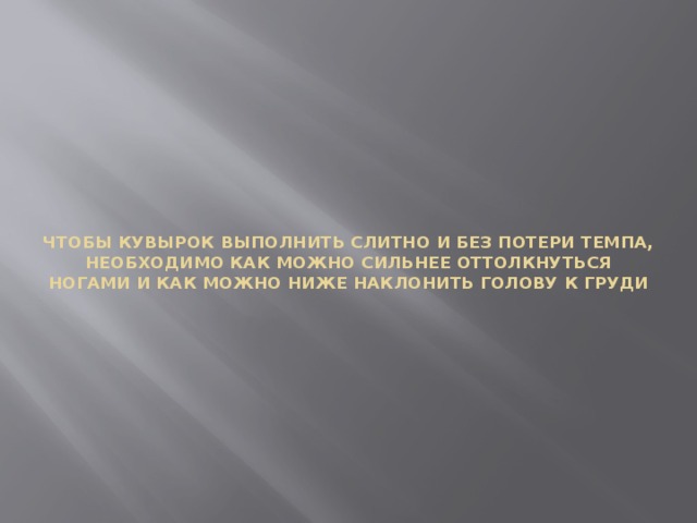 ЧТОБЫ КУВЫРОК ВЫПОЛНИТЬ СЛИТНО И БЕЗ ПОТЕРИ ТЕМПА, НЕОБХОДИМО КАК МОЖНО СИЛЬНЕЕ ОТТОЛКНУТЬСЯ НОГАМИ И КАК МОЖНО НИЖЕ НАКЛОНИТЬ ГОЛОВУ К ГРУДИ 