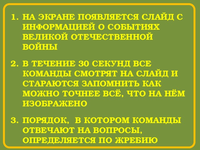НА ЭКРАНЕ ПОЯВЛЯЕТСЯ СЛАЙД С ИНФОРМАЦИЕЙ О СОБЫТИЯХ ВЕЛИКОЙ ОТЕЧЕСТВЕННОЙ ВОЙНЫ В ТЕЧЕНИЕ 30 СЕКУНД ВСЕ КОМАНДЫ СМОТРЯТ НА СЛАЙД И СТАРАЮТСЯ ЗАПОМНИТЬ КАК МОЖНО ТОЧНЕЕ ВСЁ, ЧТО НА НЁМ ИЗОБРАЖЕНО ПОРЯДОК, В КОТОРОМ КОМАНДЫ ОТВЕЧАЮТ НА ВОПРОСЫ, ОПРЕДЕЛЯЕТСЯ ПО ЖРЕБИЮ 
