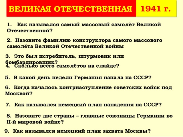 1941 г. ВЕЛИКАЯ ОТЕЧЕСТВЕННАЯ 1. Как назывался самый массовый самолёт Великой Отечественной? 2. Назовите фамилию конструктора самого массового самолёта Великой Отечественной войны 3. Это был истребитель, штурмовик или бомбардировщик? 4. Сколько всего самолётов на слайде? 5. В какой день недели Германия напала на СССР? 6. Когда началось контрнаступление советских войск под Москвой? 7. Как назывался немецкий план нападения на СССР? 8. Назовите две страны – главные союзницы Германии во II-й мировой войне? 9. Как назывался немецкий план захвата Москвы? 
