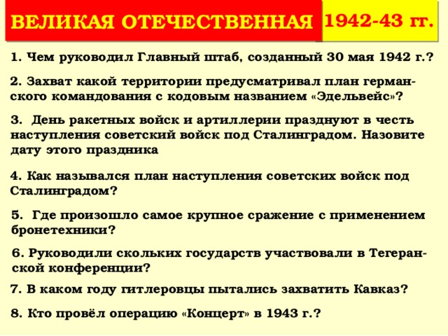 1942-43 гг. ВЕЛИКАЯ ОТЕЧЕСТВЕННАЯ 1. Чем руководил Главный штаб, созданный 30 мая 1942 г.? 2. Захват какой территории предусматривал план герман-ского командования с кодовым названием «Эдельвейс»? 3. День ракетных войск и артиллерии празднуют в честь наступления советский войск под Сталинградом. Назовите дату этого праздника 4. Как назывался план наступления советских войск под Сталинградом? 5. Где произошло самое крупное сражение с применением бронетехники? 6. Руководили скольких государств участвовали в Тегеран-ской конференции? 7. В каком году гитлеровцы пытались захватить Кавказ? 8. Кто провёл операцию «Концерт» в 1943 г.? 