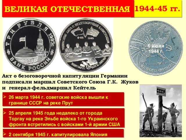 1944-45 гг. ВЕЛИКАЯ ОТЕЧЕСТВЕННАЯ 6 июня 1944 г. Акт о безоговорочной капитуляции Германии подписали маршал Советского Союза Г.К. Жуков и генерал-фельдмаршал Кейтель 26 марта 1944 г. советские войска вышли к границе СССР на реке Прут 25 апреля 1945 года недалеко от города Торгау на реке Эльбе войска 1-го Украинского фронта встретились с войсками 1-й армии США 2 сентября 1945 г. капитулировала Япония 