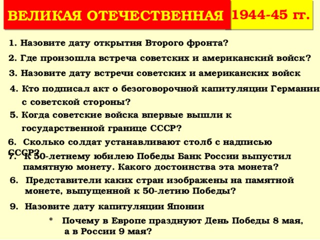 1944-45 гг. ВЕЛИКАЯ ОТЕЧЕСТВЕННАЯ 1. Назовите дату открытия Второго фронта? 2. Где произошла встреча советских и американский войск? 3. Назовите дату встречи советских и американских войск 4. Кто подписал акт о безоговорочной капитуляции Германии  с советской стороны? 5. Когда советские войска впервые вышли к  государственной границе СССР? 6. Сколько солдат устанавливают столб с надписью СССР? К 50-летнему юбилею Победы Банк России выпустил  памятную монету. Какого достоинства эта монета? Представители каких стран изображены на памятной  монете, выпущенной к 50-летию Победы? 9. Назовите дату капитуляции Японии * Почему в Европе празднуют День Победы 8 мая,  а в России 9 мая? 