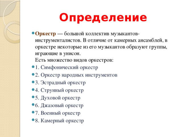 Определение Оркестр  — большой коллектив музыкантов-инструменталистов. В отличие от камерных ансамблей, в оркестре некоторые из его музыкантов образуют группы, играющие в унисон.  Есть множество видов оркестров: 1. Симфонический оркестр 2. Оркестр народных инструментов 3. Эстрадный оркестр 4. Струнный оркестр 5. Духовой оркестр 6. Джазовый оркестр 7. Военный оркестр 8. Камерный оркестр 