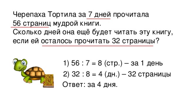 Черепаха Тортила за 7 дней прочитала 56 страниц мудрой книги. Сколько дней она ещё будет читать эту книгу, если ей осталось прочитать 32 страницы? 1) 56 : 7 = 8 (стр.) – за 1 день 2) 32 : 8 = 4 (дн.) – 32 страницы Ответ: за 4 дня. 