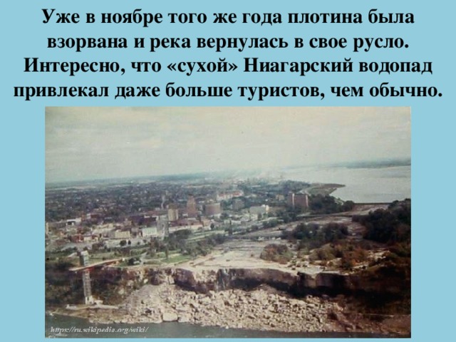 Уже в ноябре того же года плотина была взорвана и река вернулась в свое русло. Интересно, что «сухой» Ниагарский водопад привлекал даже больше туристов, чем обычно.