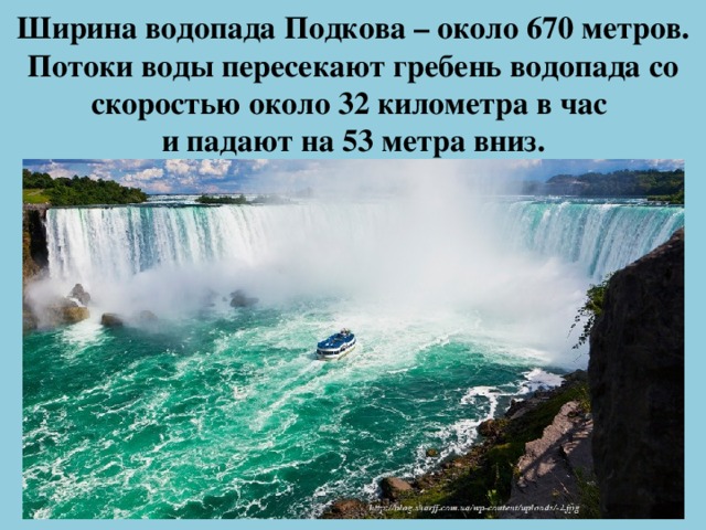Ширина водопада Подкова – около 670 метров. Потоки воды пересекают гребень водопада со скоростью около 32 километра в час  и падают на 53 метра вниз.