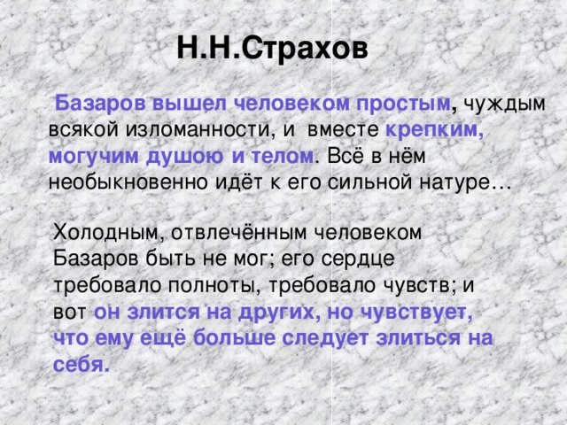 Н.Н.Страхов   Базаров вышел человеком простым , чуждым всякой изломанности, и вместе крепким, могучим душою и телом . Всё в нём необыкновенно идёт к его сильной натуре… Холодным, отвлечённым человеком Базаров быть не мог; его сердце требовало полноты, требовало чувств; и вот он злится на других, но чувствует, что ему ещё больше следует злиться на себя.