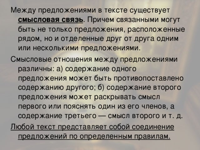 Между предложениями в тексте существует смысловая связь . Причем связанными могут быть не только предложения, расположенные рядом, но и отделенные друг от друга одним или несколькими предложениями. Смысловые отношения между предложениями различны: а) содержание одного предложения может быть противопоставлено содержанию другого; б) содержание второго предложения может раскрывать смысл первого или пояснять один из его членов, а содержание третьего — смысл второго и т. д. Любой текст представляет собой соединение предложений по определенным правилам.