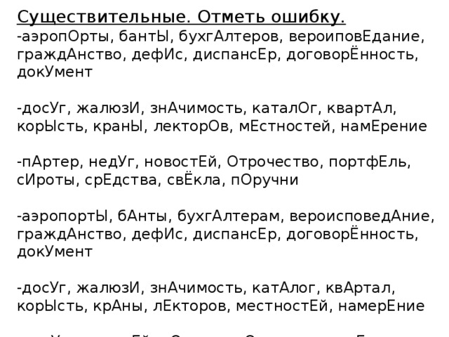 Существительные. Отметь ошибку. -аэропОрты, бантЫ, бухгАлтеров, вероиповЕдание, граждАнство, дефИс, диспансЕр, договорЁнность, докУмент -досУг, жалюзИ, знАчимость, каталОг, квартАл, корЫсть, кранЫ, лекторОв, мЕстностей, намЕрение -пАртер, недУг, новостЕй, Отрочество, портфЕль, сИроты, срЕдства, свЁкла, пОручни -аэропортЫ, бАнты, бухгАлтерам, вероисповедАние, граждАнство, дефИс, диспансЕр, договорЁнность, докУмент -досУг, жалюзИ, знАчимость, катАлог, квAртал, корЫсть, крАны, лЕкторов, местностЕй, намерЕние -недУг, новостЕй, нОгтя, отрОчества, партЕр, пОртфель, пОручни, свеклА, сирОты, средствА 