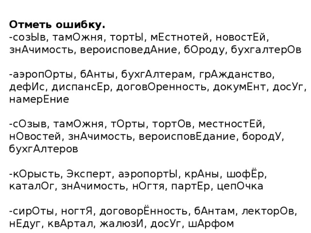 Отметь ошибку. -созЫв, тамОжня, тортЫ, мЕстнотей, новостЕй, знАчимость, вероисповедАние, бОроду, бухгалтерОв  -аэропОрты, бАнты, бухгАлтерам, грАжданство, дефИс, диспансЕр, договОренность, докумЕнт, досУг, намерЕние -сОзыв, тамОжня, тОрты, тортОв, местностЕй, нОвостей, знАчимость, вероисповЕдание, бородУ, бухгАлтеров -кОрысть, Эксперт, аэропортЫ, крАны, шофЁр, каталОг, знАчимость, нОгтя, партЕр, цепОчка -сирОты, ногтЯ, договорЁнность, бАнтам, лекторОв, нЕдуг, квАртал, жалюзИ, досУг, шАрфом 