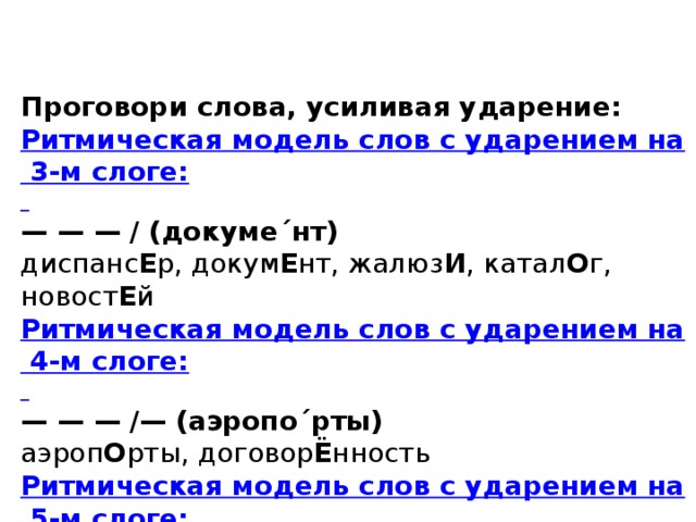 Проговори слова, усиливая ударение: Ритмическая модель слов с ударением на 3-м слоге:  — — — / (докуме´нт) диспанс Е р, докум Е нт, жалюз И , катал О г, новост Е й Ритмическая модель слов с ударением на 4-м слоге:  — — — /— (аэропо´рты) аэроп О рты, договор Ё нность Ритмическая модель слов с ударением на 5-м слоге:  — — — — /— — — (вероиспове´дание) вероиспов Е дание 