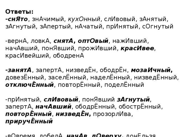 Ответы: -снЯто , знАчимый, кухОнный , слИвовый, зАнятый, зАгнутый, зАпертый, нАчатый, прИнятый, сОгнутый -вернА, ловкА, снятА , оптОвый , нажИвший, начАвший, понЯвший, прожИвший, красИвее , красИвейший, ободренА -занятА , запертА, низведЁн, ободрЁн, мозаИчный , довезЁнный, заселЁнный, наделЁнный, низведЁнный, отключЁнный , повторЁнный, поделЁнный -прИнятый, слИвовый , понЯвший зАгнутый , запертА, начАвший , ободрЁнный, обострЁнный, повторЁнный , низведЁн , прозорлИва, приручЁнный  -вОвремя, добелА, начАв , дОверху , донЕльзя, зАсветло, отдАв, понЯв , дОсуха, навЕрх , надОлго , прибЫв, поднЯв 