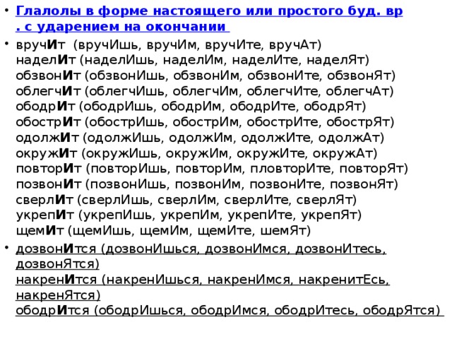 Глалолы в форме настоящего или простого буд. вр . с ударением на окончании  вруч И т  (вручИшь, вручИм, вручИте, вручАт)   надел И т (наделИшь, наделИм, наделИте, наделЯт)  обзвон И т (обзвонИшь, обзвонИм, обзвонИте, обзвонЯт)  облегч И т (облегчИшь, облегчИм, облегчИте, облегчАт)  ободр И т (ободрИшь, ободрИм, ободрИте, ободрЯт)  обостр И т (обострИшь, обострИм, обострИте, обострЯт)  одолж И т (одолжИшь, одолжИм, одолжИте, одолжАт)  окруж И т (окружИшь, окружИм, окружИте, окружАт)  повтор И т (повторИшь, повторИм, пловторИте, повторЯт)  позвон И т (позвонИшь, позвонИм, позвонИте, позвонЯт)  сверл И т (сверлИшь, сверлИм, сверлИте, сверлЯт)  укреп И т (укрепИшь, укрепИм, укрепИте, укрепЯт)  щем И т (щемИшь, щемИм, щемИте, шемЯт) дозвон И тся (дозвонИшься, дозвонИмся, дозвонИтесь, дозвонЯтся)  накрен И тся (накренИшься, накренИмся, накренитЕсь, накренЯтся)  ободр И тся (ободрИшься, ободрИмся, ободрИтесь, ободрЯтся)  