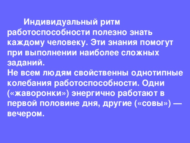  Индивидуальный ритм работоспособности полезно знать каждому человеку. Эти знания помогут при выполнении наиболее сложных заданий.  Не всем людям свойственны однотипные колебания работоспособности. Одни («жаворонки») энергично работают в первой половине дня, другие («совы») — вечером. 