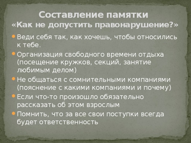 Составление памятки  «Как не допустить правонарушение?» Веди себя так, как хочешь, чтобы относились к тебе. Организация свободного времени отдыха (посещение кружков, секций, занятие любимым делом) Не общаться с сомнительными компаниями (пояснение с какими компаниями и почему) Если что-то произошло обязательно рассказать об этом взрослым Помнить, что за все свои поступки всегда будет ответственность 