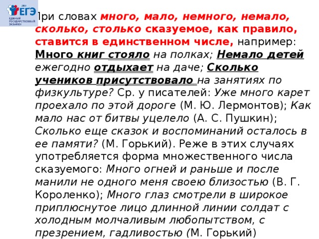  При словах много,  мало, немного, немало, сколько, столько сказуемое, как правило, ставится в единственном числе,  например: Много книг стояло на полках; Немало детей ежегодно отдыхает на даче; Сколько учеников присутствовало  на занятиях по физкультуре? Ср. у писателей: Уже много карет проехало по этой дороге (М. Ю. Лермонтов); Как мало нас от битвы уцелело (А. С. Пушкин); Сколько еще сказок и воспоминаний осталось в ее памяти? (М. Горький). Реже в этих случаях употребляется форма множественного числа сказуемого: Много огней и раньше и после манили не одного меня своею близостью (В. Г. Короленко); Много глаз смотрели в широкое приплюснутое лицо длинной линии солдат с холодным молчаливым любопытством, с презрением, гадливостью ( М. Горький) 