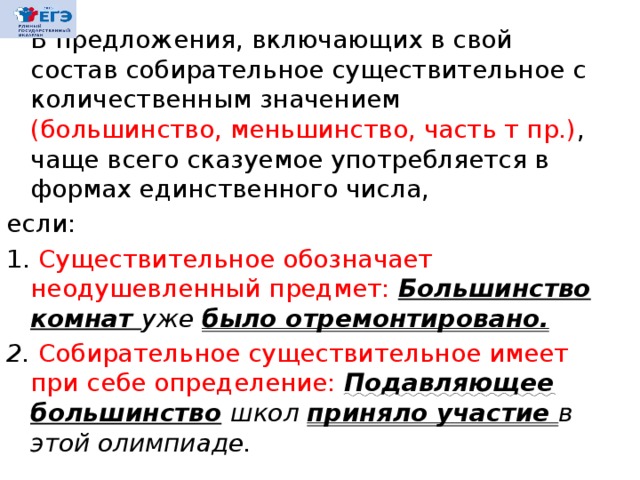  В предложения, включающих в свой состав собирательное существительное с количественным значением (большинство, меньшинство, часть т пр.) , чаще всего сказуемое употребляется в формах единственного числа, если: 1. Существительное обозначает неодушевленный предмет: Большинство комнат уже было отремонтировано. 2. Собирательное существительное имеет при себе определение: Подавляющее  большинство  школ приняло участие в этой олимпиаде. 