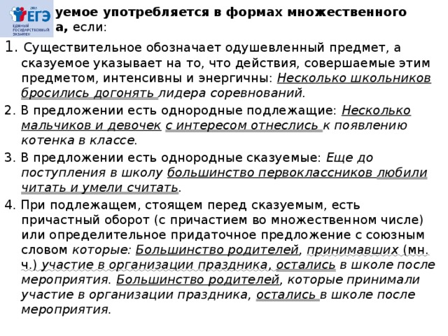 Сказуемое употребляется в формах множественного числа, если: 1. Существительное обозначает одушевленный предмет, а сказуемое указывает на то, что действия, совершаемые этим предметом, интенсивны и энергичны: Несколько школьников бросились догонять лидера соревнований. 2. В предложении есть однородные подлежащие: Несколько мальчиков и девочек  с интересом отнеслись к появлению котенка в классе. 3. В предложении есть однородные сказуемые: Еще до поступления в школу большинство первоклассников любили читать и умели считать . 4. При подлежащем, стоящем перед сказуемым, есть причастный оборот (с причастием во множественном числе) или определительное придаточное предложение с союзным словом которые: Большинство родителей , принимавших (мн. ч.) участие в организации праздника, остались в школе после мероприятия. Большинство родителей , которые принимали участие в организации праздника, остались в школе после мероприятия.  