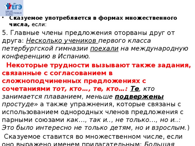 Сказуемое употребляется в формах множественного числа, если: 5. Главные члены предложения оторваны друг от друга: Несколько учеников первого класса петербургской гимназии по­ехали на международную конференцию в Испанию.  Некоторые трудности вызывают также задания, связанные с согласованием в сложноподчиненных предложениях с сочетаниями тот, кто…, те, кто…: Те , кто занимается плаванием, меньше подвержены простуде» а также упражнения, которые связаны с использованием однородных членов предложения с парными союзами как…, так и.., не только…, но и..: Это было интересно не только детям, но и взрослым. )  Сказуемое ставится во множественном числе, если оно выражено именем прилагательным: Большая часть домов в этом районе  каменные . Ср.: Большинство дверей были низки  для его роста I (Л. Андреев). 