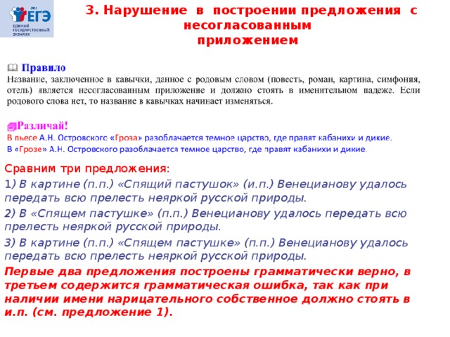  3. Нарушение в построении предложения с несогласованным приложением Сравним три предложения: 1 ) В картине (п.п.) «Спящий пастушок» (и.п.) Венецианову удалось передать всю прелесть неяркой русской природы. 2) В «Спящем пастушке» (п.п.) Венецианову удалось передать всю прелесть неяркой русской природы. 3) В картине (п.п.) «Спящем пастушке» (п.п.) Венецианову удалось передать всю прелесть неяркой русской природы. Первые два предложения построены грамматически верно, в третьем содержится грамматическая ошибка, так как при наличии имени нарицательного собственное должно стоять в и.п. (см. предложение 1). 