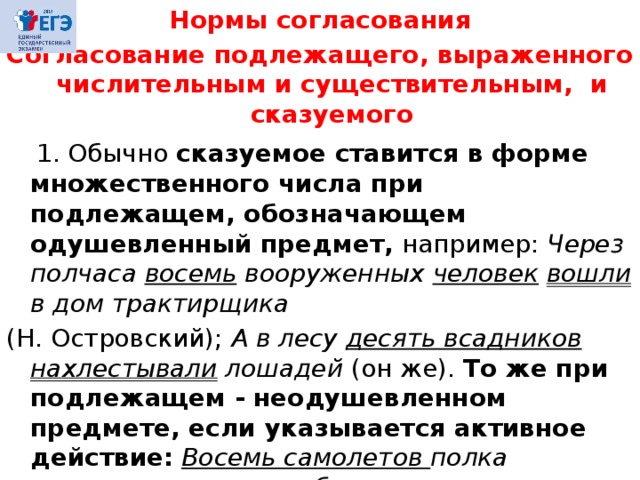 Нормы согласования Согласование подлежащего, выраженного числительным и существительным, и сказуемого   1. Обычно сказуемое ставится в форме множественного числа при подлежащем, обозначающем одушевленный предмет, например: Через полчаса восемь вооруженных человек  вошли в дом трактирщика (Н. Островский); А в лесу десять всадников нахлестывали лошадей (он же). То же при подлежащем - неодушевленном предмете, если указывается активное действие:  Восемь самолетов полка взлетели попарно, соблюдая очередь (Н.Чуковский). 